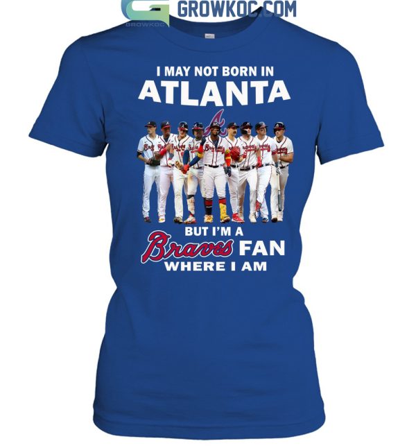 I May Not Born In Atlanta But I’m A Braves Fan Where I Am T Shirt